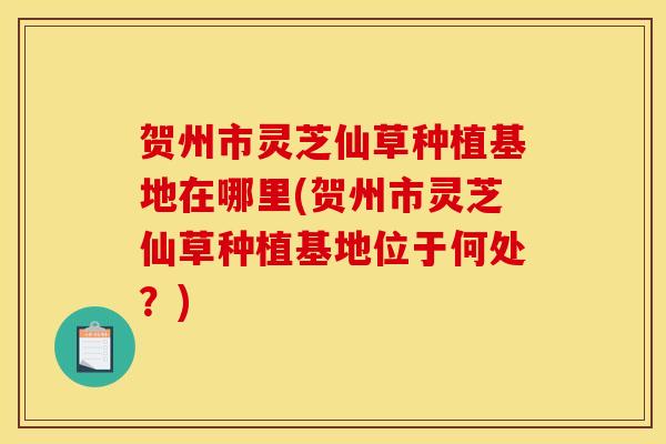 贺州市灵芝仙草种植基地在哪里(贺州市灵芝仙草种植基地位于何处?)
