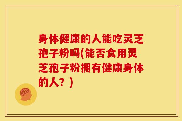 身体健康的人能吃灵芝孢子粉吗(能否食用灵芝孢子粉拥有健康身体的人?)