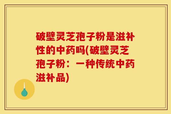 破壁灵芝孢子粉是滋补性的中药吗(破壁灵芝孢子粉:一种传统中药滋补品)