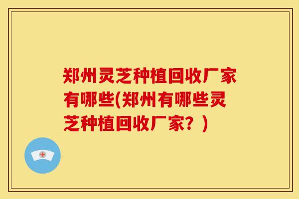 郑州灵芝种植回收厂家有哪些(郑州有哪些灵芝种植回收厂家?)
