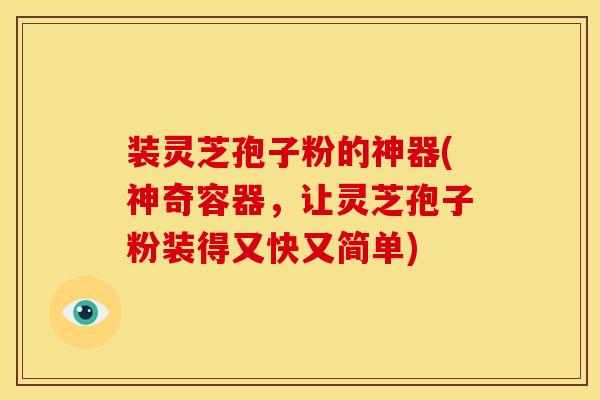 装灵芝孢子粉的神器(神奇容器,让灵芝孢子粉装得又快又简单)