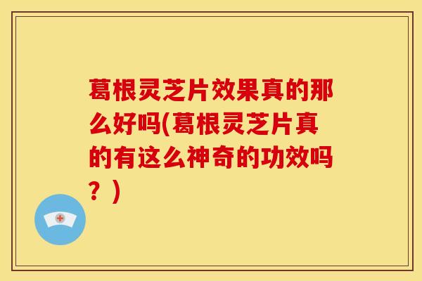 葛根灵芝片效果真的那么好吗(葛根灵芝片真的有这么神奇的功效吗？)