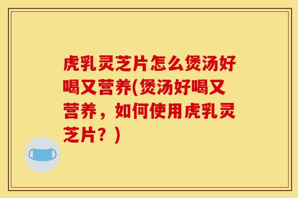 虎乳灵芝片怎么煲汤好喝又营养(煲汤好喝又营养,如何使用虎乳灵芝片?)