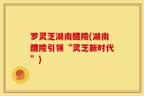 罗灵芝湖南醴陵(湖南醴陵引领“灵芝新时代”)