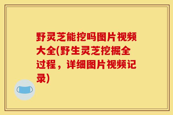 野灵芝能挖吗图片视频大全(野生灵芝挖掘全过程，详细图片视频记录)