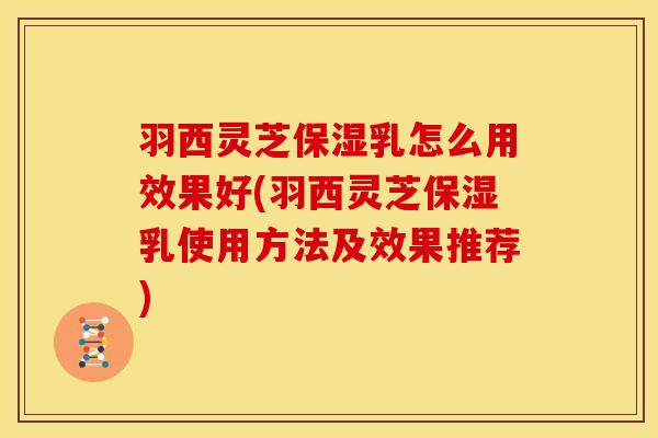 羽西灵芝保湿乳怎么用效果好(羽西灵芝保湿乳使用方法及效果推荐)