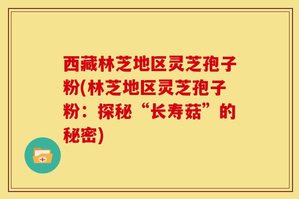 西藏林芝地区灵芝孢子粉(林芝地区灵芝孢子粉：探秘“长寿菇”的秘密)