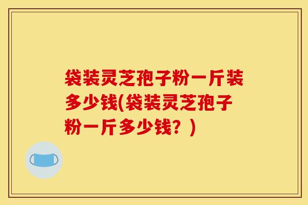 袋装灵芝孢子粉一斤装多少钱(袋装灵芝孢子粉一斤多少钱?)