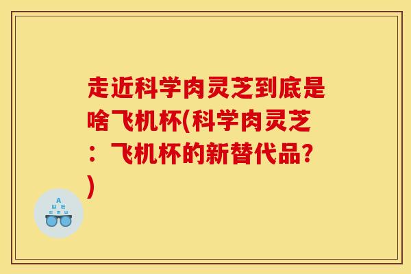 走近科学肉灵芝到底是啥飞机杯(科学肉灵芝:飞机杯的新替代品?)