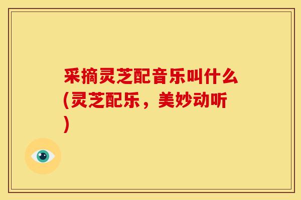 采摘灵芝配音乐叫什么(灵芝配乐,美妙动听)