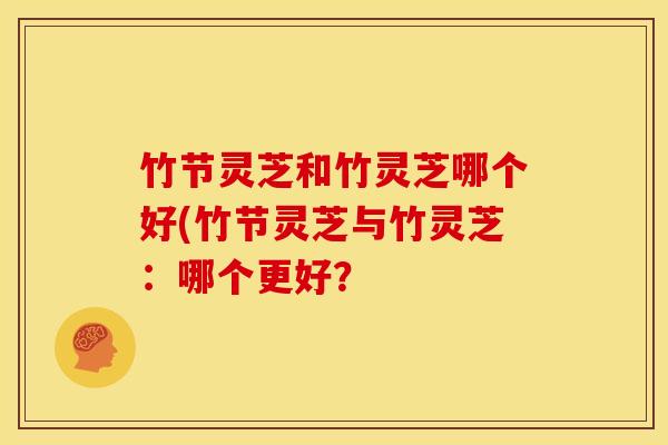 竹节灵芝和竹灵芝哪个好(竹节灵芝与竹灵芝：哪个更好？