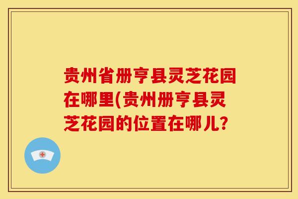 贵州省册亨县灵芝花园在哪里(贵州册亨县灵芝花园的位置在哪儿?