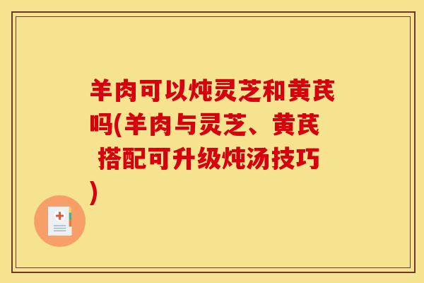 羊肉可以炖灵芝和黄芪吗(羊肉与灵芝、黄芪 搭配可升级炖汤技巧)