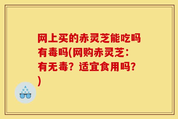 网上买的赤灵芝能吃吗有毒吗(网购赤灵芝:有无毒?适宜食用吗?)
