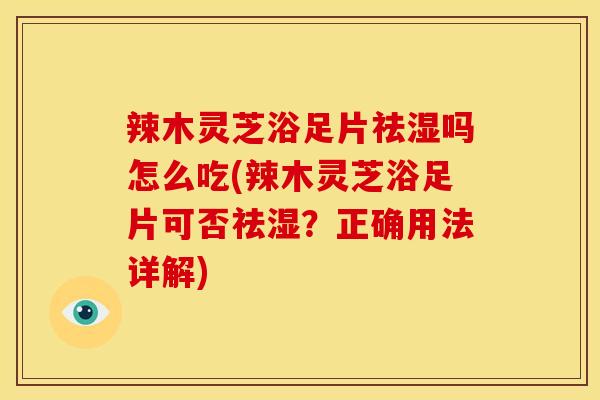 辣木灵芝浴足片祛湿吗怎么吃(辣木灵芝浴足片可否祛湿?正确用法详解)