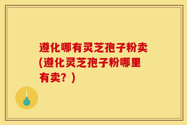 遵化哪有灵芝孢子粉卖(遵化灵芝孢子粉哪里有卖?)