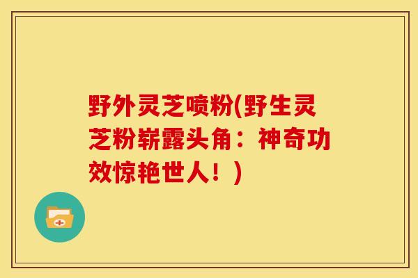 野外灵芝喷粉(野生灵芝粉崭露头角:神奇功效惊艳世人!)