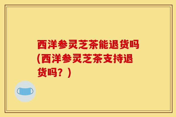西洋参灵芝茶能退货吗(西洋参灵芝茶支持退货吗?)