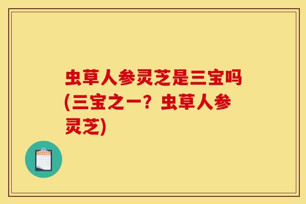 虫草人参灵芝是三宝吗(三宝之一?虫草人参灵芝)
