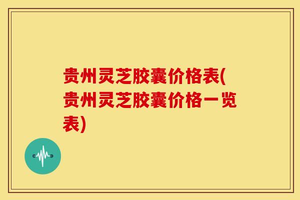 贵州灵芝胶囊价格表(贵州灵芝胶囊价格一览表)