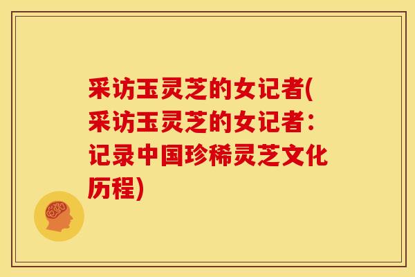采访玉灵芝的女记者(采访玉灵芝的女记者：记录中国珍稀灵芝文化历程)