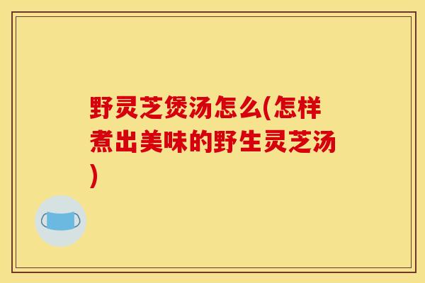 野灵芝煲汤怎么(怎样煮出美味的野生灵芝汤)