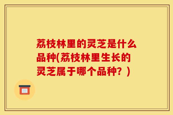 荔枝林里的灵芝是什么品种(荔枝林里生长的灵芝属于哪个品种?)