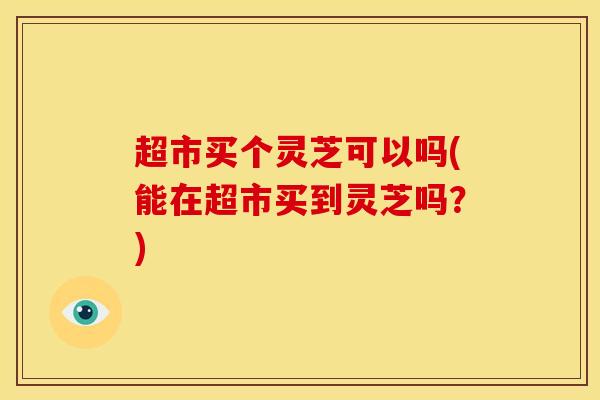 超市买个灵芝可以吗(能在超市买到灵芝吗?)