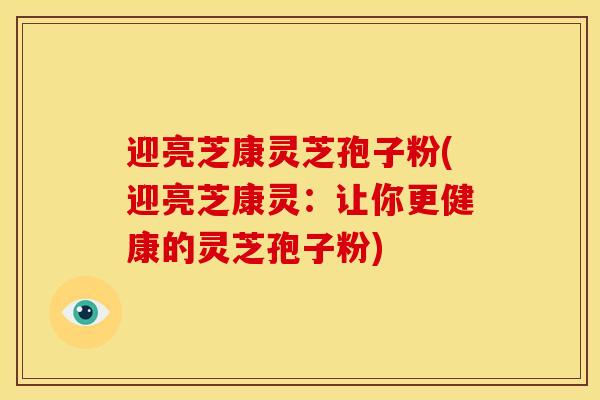 迎亮芝康灵芝孢子粉(迎亮芝康灵:让你更健康的灵芝孢子粉)