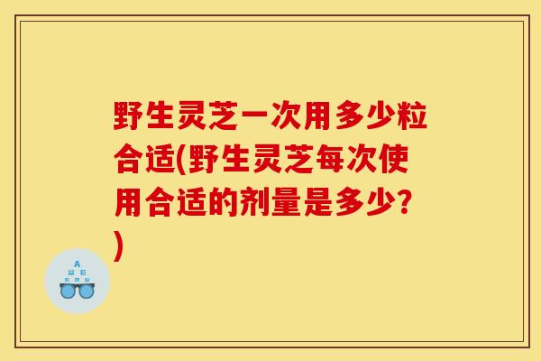 野生灵芝一次用多少粒合适(野生灵芝每次使用合适的剂量是多少?)