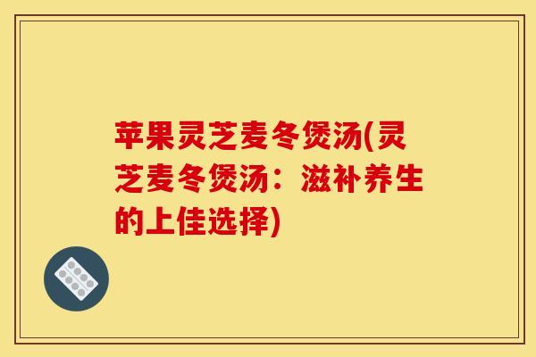 苹果灵芝麦冬煲汤(灵芝麦冬煲汤:滋补养生的上佳选择)