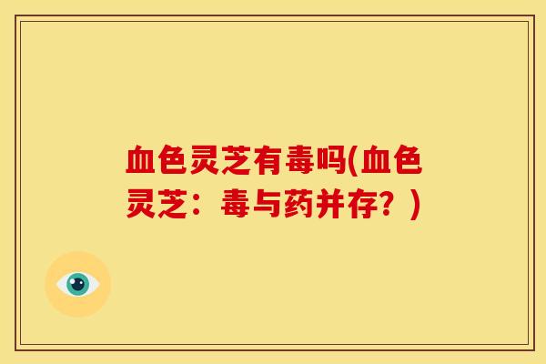 血色灵芝有毒吗(血色灵芝:毒与药并存?)