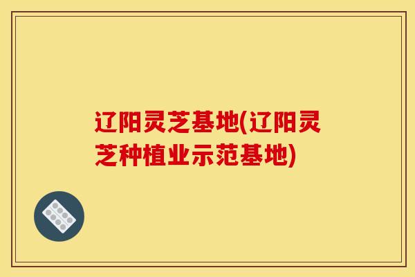 辽阳灵芝基地(辽阳灵芝种植业示范基地)