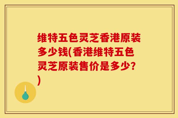 维特五色灵芝香港原装多少钱(香港维特五色灵芝原装售价是多少？)