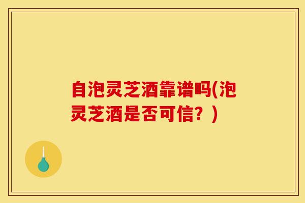 自泡灵芝酒靠谱吗(泡灵芝酒是否可信？)