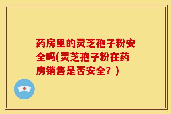 药房里的灵芝孢子粉安全吗(灵芝孢子粉在药房销售是否安全?)