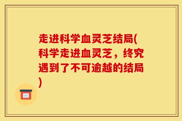 走进科学血灵芝结局(科学走进血灵芝，终究遇到了不可逾越的结局)