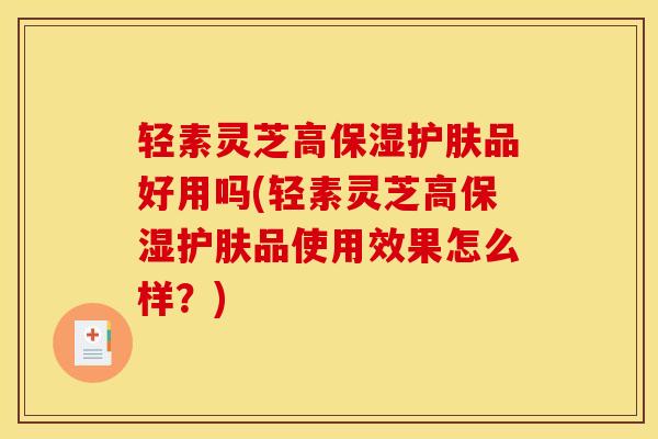 轻素灵芝高保湿护肤品好用吗(轻素灵芝高保湿护肤品使用效果怎么样?)