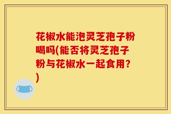 花椒水能泡灵芝孢子粉喝吗(能否将灵芝孢子粉与花椒水一起食用?)
