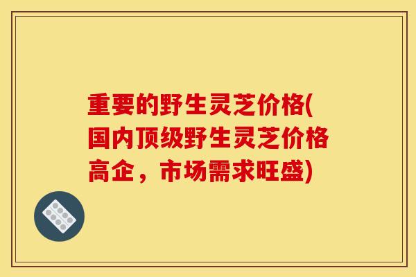 重要的野生灵芝价格(国内顶级野生灵芝价格高企，市场需求旺盛)