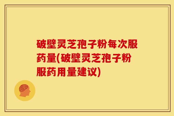 破壁灵芝孢子粉每次服药量(破壁灵芝孢子粉服药用量建议)