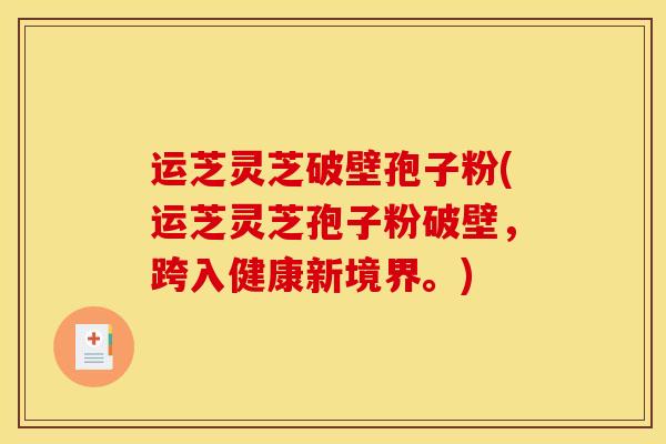 运芝灵芝破壁孢子粉(运芝灵芝孢子粉破壁,跨入健康新境界。)