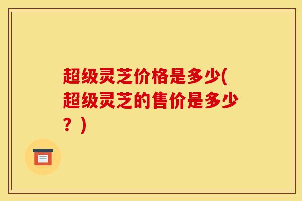 超级灵芝价格是多少(超级灵芝的售价是多少？)