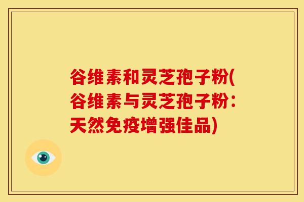 谷维素和灵芝孢子粉(谷维素与灵芝孢子粉：天然免疫增强佳品)