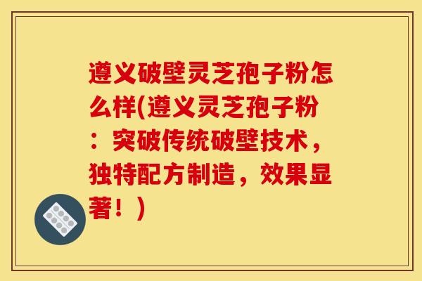 遵义破壁灵芝孢子粉怎么样(遵义灵芝孢子粉：突破传统破壁技术，独特配方制造，效果显著！)