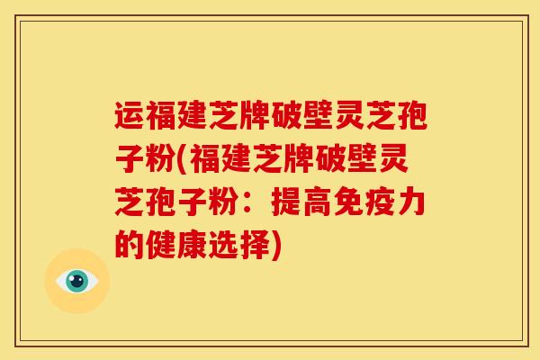运福建芝牌破壁灵芝孢子粉(福建芝牌破壁灵芝孢子粉:提高免疫力的健康选择)