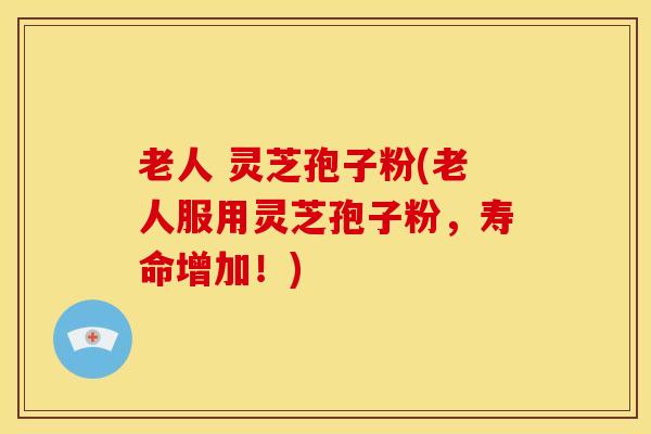 老人 灵芝孢子粉(老人服用灵芝孢子粉,寿命增加!)