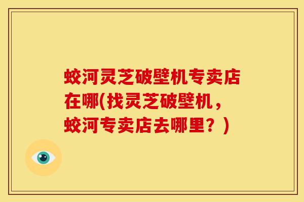 蛟河灵芝破壁机专卖店在哪(找灵芝破壁机,蛟河专卖店去哪里?)