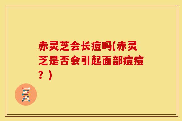 赤灵芝会长痘吗(赤灵芝是否会引起面部痘痘?)