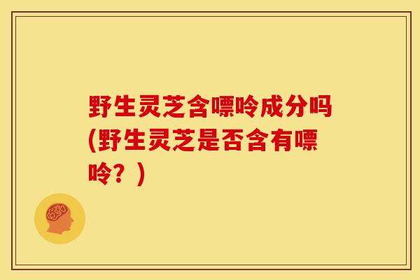野生灵芝含嘌呤成分吗(野生灵芝是否含有嘌呤?)
